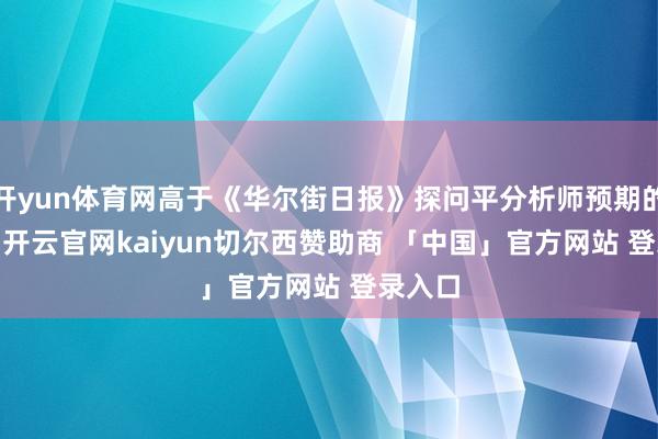 开yun体育网高于《华尔街日报》探问平分析师预期的3.5%-开云官网kaiyun切尔西赞助商 「中国」官方网站 登录入口