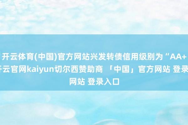 开云体育(中国)官方网站兴发转债信用级别为“AA+”-开云官网kaiyun切尔西赞助商 「中国」官方网站 登录入口