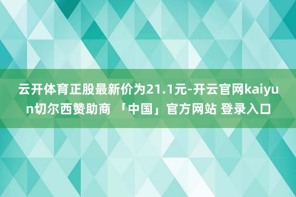 云开体育正股最新价为21.1元-开云官网kaiyun切尔西赞助商 「中国」官方网站 登录入口