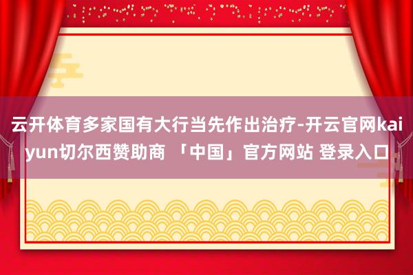 云开体育多家国有大行当先作出治疗-开云官网kaiyun切尔西赞助商 「中国」官方网站 登录入口