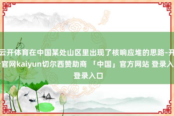 云开体育在中国某处山区里出现了核响应堆的思路-开云官网kaiyun切尔西赞助商 「中国」官方网站 登录入口