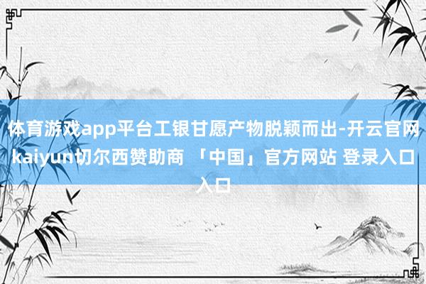 体育游戏app平台工银甘愿产物脱颖而出-开云官网kaiyun切尔西赞助商 「中国」官方网站 登录入口