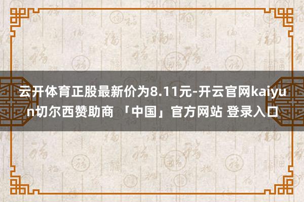 云开体育正股最新价为8.11元-开云官网kaiyun切尔西赞助商 「中国」官方网站 登录入口