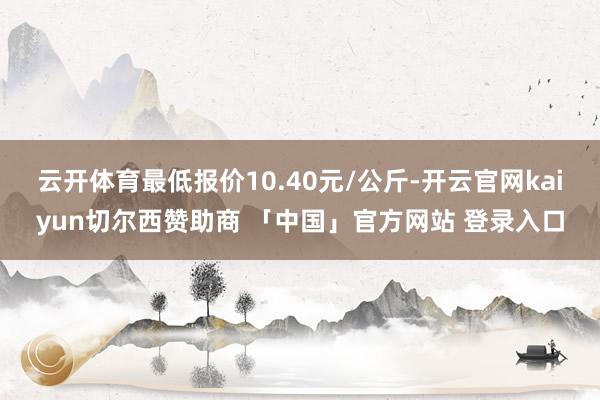 云开体育最低报价10.40元/公斤-开云官网kaiyun切尔西赞助商 「中国」官方网站 登录入口