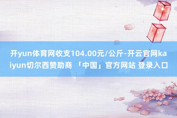 开yun体育网收支104.00元/公斤-开云官网kaiyun切尔西赞助商 「中国」官方网站 登录入口