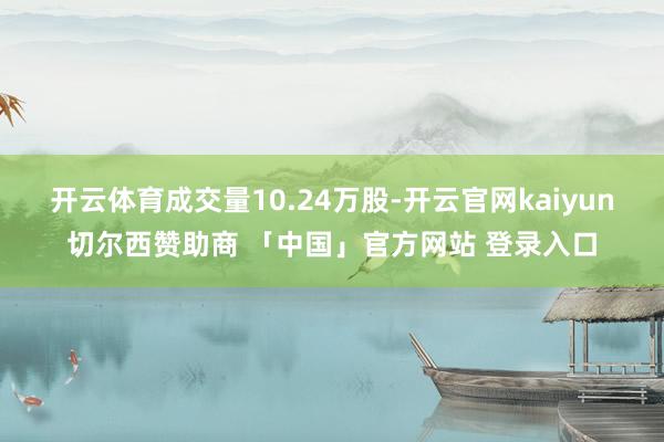 开云体育成交量10.24万股-开云官网kaiyun切尔西赞助商 「中国」官方网站 登录入口