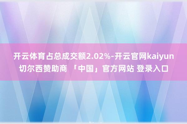开云体育占总成交额2.02%-开云官网kaiyun切尔西赞助商 「中国」官方网站 登录入口