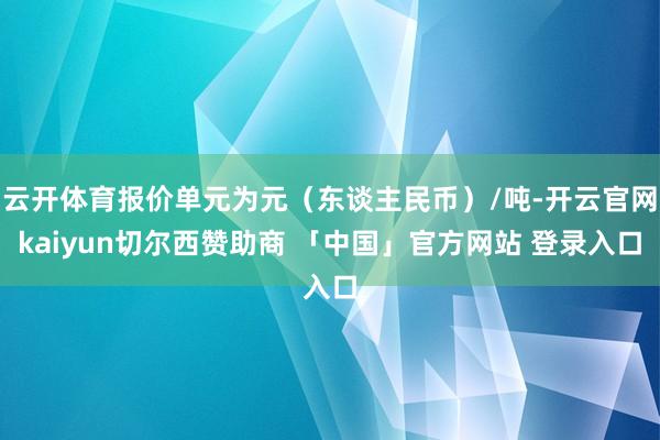 云开体育报价单元为元（东谈主民币）/吨-开云官网kaiyun切尔西赞助商 「中国」官方网站 登录入口