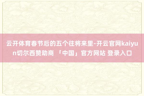 云开体育春节后的五个往将来里-开云官网kaiyun切尔西赞助商 「中国」官方网站 登录入口