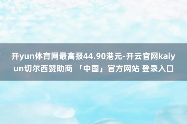 开yun体育网最高报44.90港元-开云官网kaiyun切尔西赞助商 「中国」官方网站 登录入口