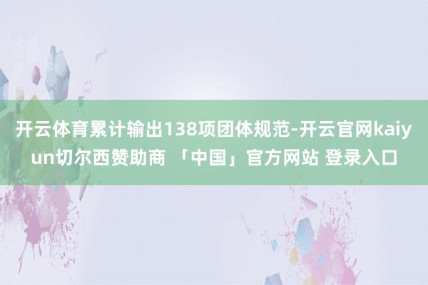 开云体育累计输出138项团体规范-开云官网kaiyun切尔西赞助商 「中国」官方网站 登录入口