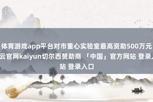 体育游戏app平台对市重心实验室最高资助500万元-开云官网kaiyun切尔西赞助商 「中国」官方网站 登录入口
