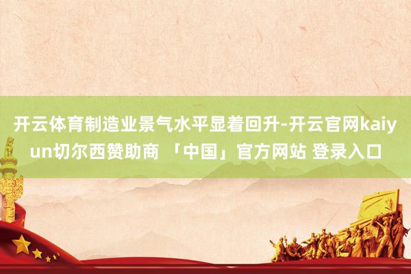 开云体育制造业景气水平显着回升-开云官网kaiyun切尔西赞助商 「中国」官方网站 登录入口