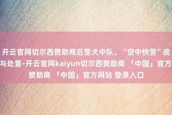 开云官网切尔西赞助商后警犬中队、“空中快警”战队赶往现场参与处置-开云官网kaiyun切尔西赞助商 「中国」官方网站 登录入口