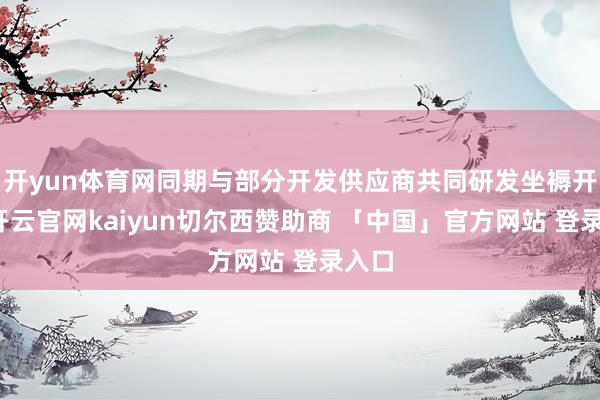 开yun体育网同期与部分开发供应商共同研发坐褥开发-开云官网kaiyun切尔西赞助商 「中国」官方网站 登录入口