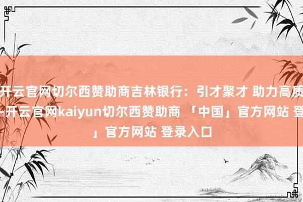 开云官网切尔西赞助商吉林银行：引才聚才 助力高质料服务-开云官网kaiyun切尔西赞助商 「中国」官方网站 登录入口
