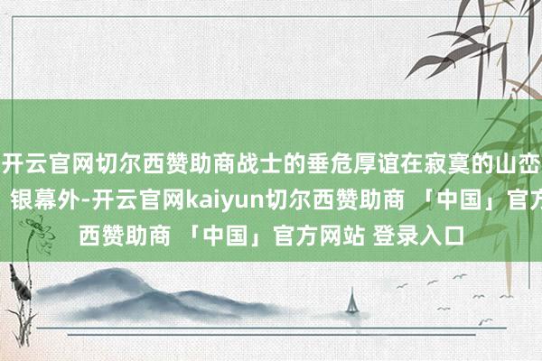 开云官网切尔西赞助商战士的垂危厚谊在寂寞的山峦中被额外放大；银幕外-开云官网kaiyun切尔西赞助商 「中国」官方网站 登录入口