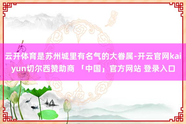 云开体育是苏州城里有名气的大眷属-开云官网kaiyun切尔西赞助商 「中国」官方网站 登录入口