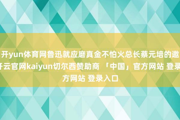 开yun体育网鲁迅就应磨真金不怕火总长蔡元培的邀请-开云官网kaiyun切尔西赞助商 「中国」官方网站 登录入口