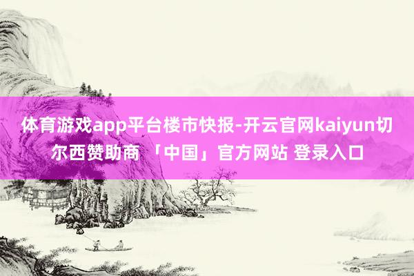体育游戏app平台楼市快报-开云官网kaiyun切尔西赞助商 「中国」官方网站 登录入口