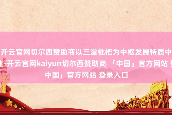 开云官网切尔西赞助商以三潭枇杷为中枢发展特质中药材产业-开云官网kaiyun切尔西赞助商 「中国」官方网站 登录入口