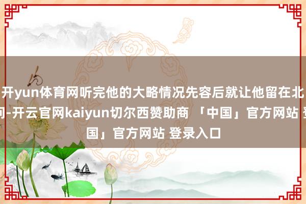 开yun体育网听完他的大略情况先容后就让他留在北京等音问-开云官网kaiyun切尔西赞助商 「中国」官方网站 登录入口