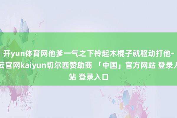 开yun体育网他爹一气之下拎起木棍子就驱动打他-开云官网kaiyun切尔西赞助商 「中国」官方网站 登录入口