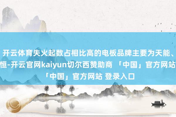 开云体育失火起数占相比高的电板品牌主要为天能、超威、星恒-开云官网kaiyun切尔西赞助商 「中国」官方网站 登录入口
