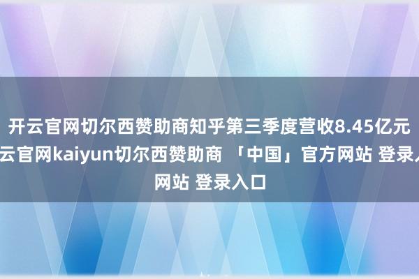 开云官网切尔西赞助商知乎第三季度营收8.45亿元-开云官网kaiyun切尔西赞助商 「中国」官方网站 登录入口