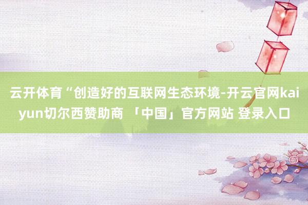 云开体育“创造好的互联网生态环境-开云官网kaiyun切尔西赞助商 「中国」官方网站 登录入口