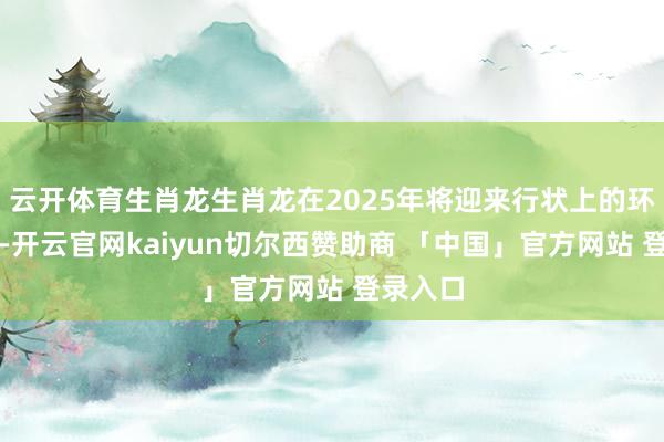 云开体育生肖龙生肖龙在2025年将迎来行状上的环节冲破-开云官网kaiyun切尔西赞助商 「中国」官方网站 登录入口