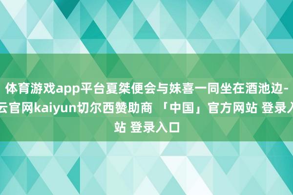 体育游戏app平台夏桀便会与妹喜一同坐在酒池边-开云官网kaiyun切尔西赞助商 「中国」官方网站 登录入口