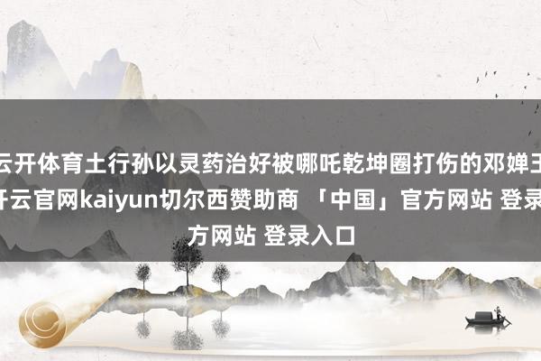 云开体育土行孙以灵药治好被哪吒乾坤圈打伤的邓婵玉后-开云官网kaiyun切尔西赞助商 「中国」官方网站 登录入口