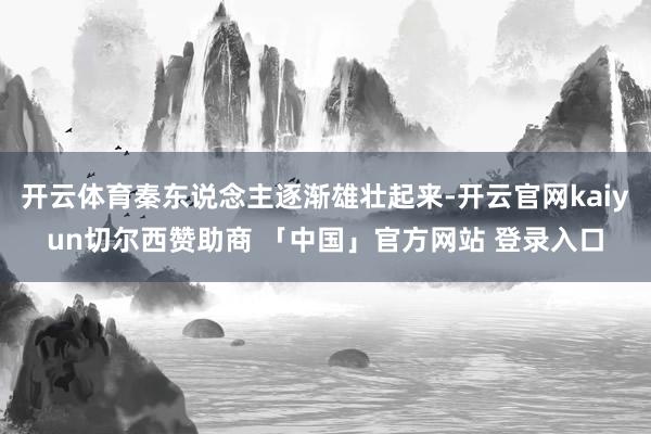开云体育秦东说念主逐渐雄壮起来-开云官网kaiyun切尔西赞助商 「中国」官方网站 登录入口