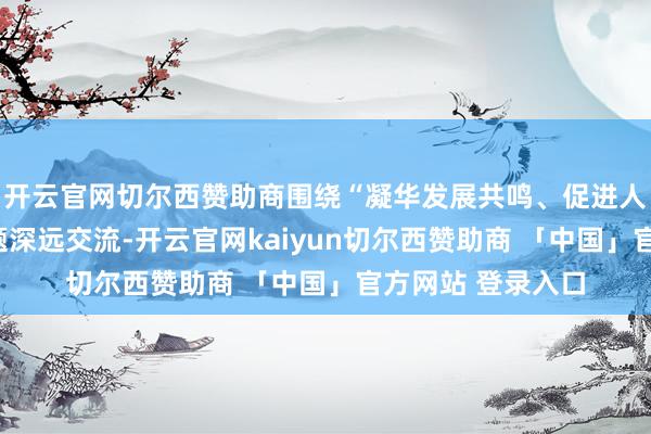 开云官网切尔西赞助商围绕“凝华发展共鸣、促进人人共同兴盛”主题深远交流-开云官网kaiyun切尔西赞助商 「中国」官方网站 登录入口