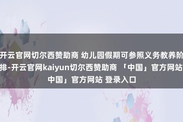 开云官网切尔西赞助商 幼儿园假期可参照义务教养阶段学校安排-开云官网kaiyun切尔西赞助商 「中国」官方网站 登录入口