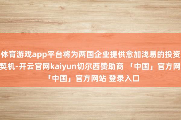 体育游戏app平台将为两国企业提供愈加浅易的投资奇迹与合营契机-开云官网kaiyun切尔西赞助商 「中国」官方网站 登录入口