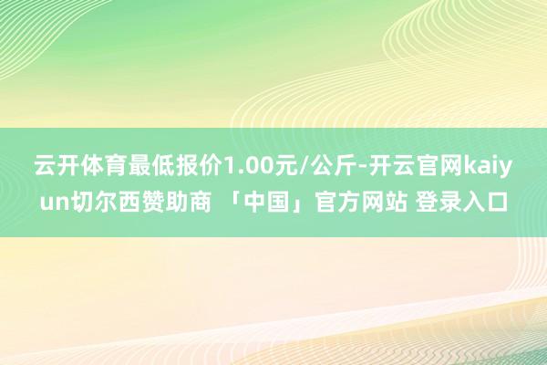 云开体育最低报价1.00元/公斤-开云官网kaiyun切尔西赞助商 「中国」官方网站 登录入口