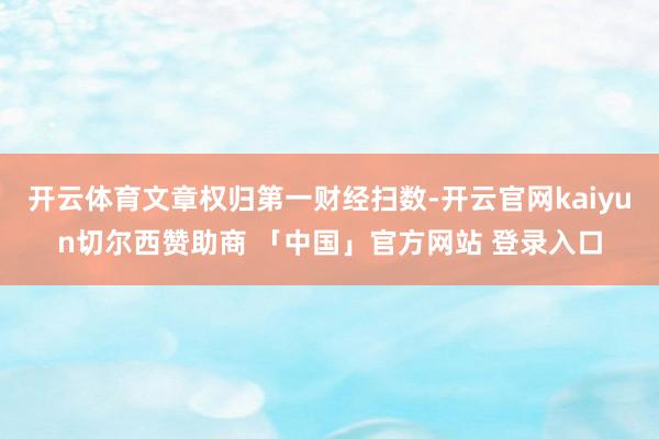 开云体育文章权归第一财经扫数-开云官网kaiyun切尔西赞助商 「中国」官方网站 登录入口
