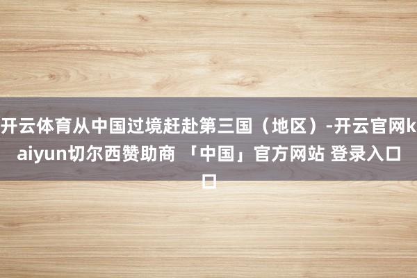 开云体育从中国过境赶赴第三国（地区）-开云官网kaiyun切尔西赞助商 「中国」官方网站 登录入口