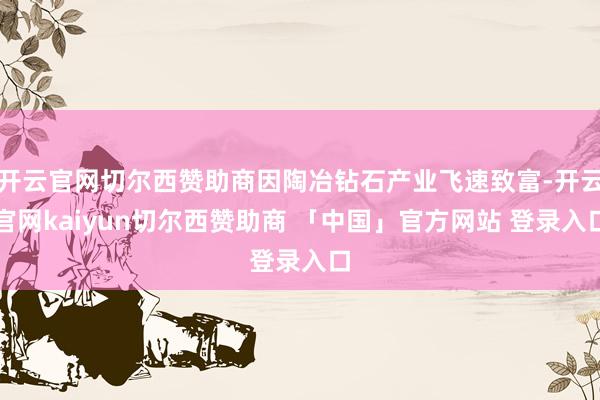 开云官网切尔西赞助商因陶冶钻石产业飞速致富-开云官网kaiyun切尔西赞助商 「中国」官方网站 登录入口