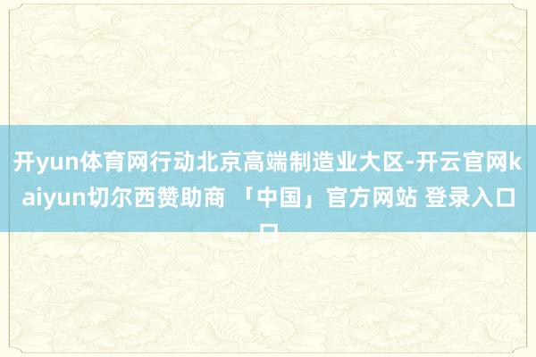开yun体育网行动北京高端制造业大区-开云官网kaiyun切尔西赞助商 「中国」官方网站 登录入口