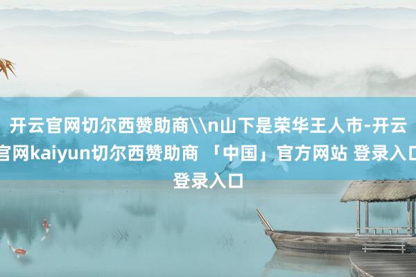 开云官网切尔西赞助商\n山下是荣华王人市-开云官网kaiyun切尔西赞助商 「中国」官方网站 登录入口