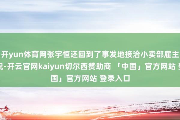 开yun体育网张宇恒还回到了事发地接洽小卖部雇主老情面况-开云官网kaiyun切尔西赞助商 「中国」官方网站 登录入口