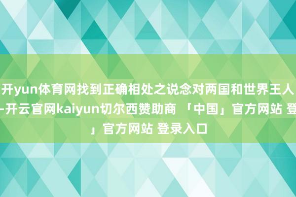 开yun体育网找到正确相处之说念对两国和世界王人很紧迫-开云官网kaiyun切尔西赞助商 「中国」官方网站 登录入口