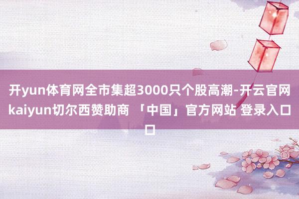 开yun体育网全市集超3000只个股高潮-开云官网kaiyun切尔西赞助商 「中国」官方网站 登录入口