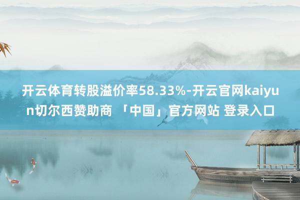 开云体育转股溢价率58.33%-开云官网kaiyun切尔西赞助商 「中国」官方网站 登录入口