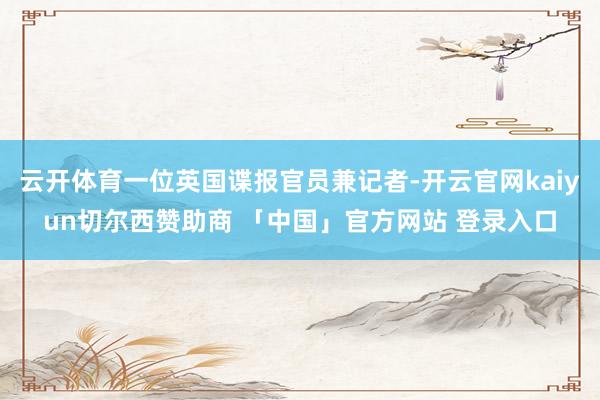 云开体育一位英国谍报官员兼记者-开云官网kaiyun切尔西赞助商 「中国」官方网站 登录入口