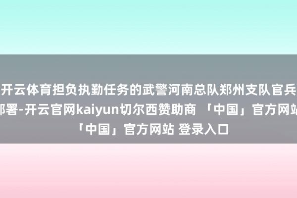 开云体育担负执勤任务的武警河南总队郑州支队官兵调度勤务部署-开云官网kaiyun切尔西赞助商 「中国」官方网站 登录入口