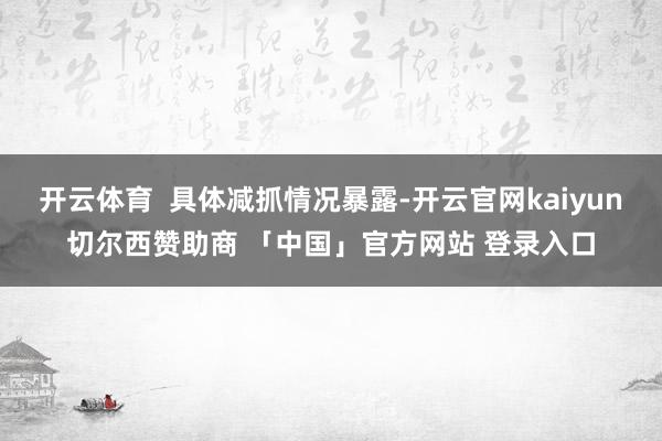 开云体育  具体减抓情况暴露-开云官网kaiyun切尔西赞助商 「中国」官方网站 登录入口